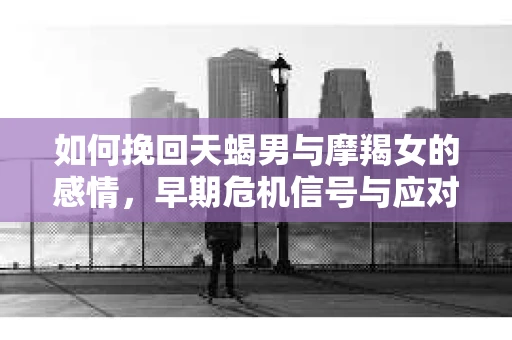 如何挽回天蝎男与摩羯女的感情，早期危机信号与应对策略
