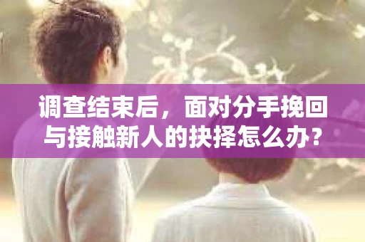 调查结束后，面对分手挽回与接触新人的抉择怎么办？