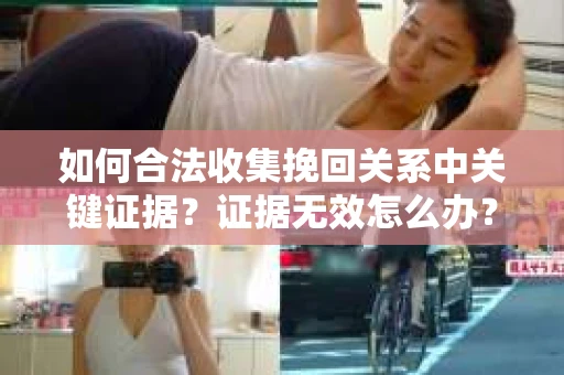 如何合法收集挽回关系中关键证据？证据无效怎么办？