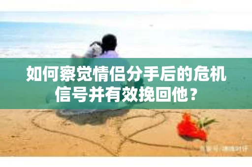 如何察觉情侣分手后的危机信号并有效挽回他？