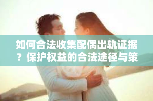 如何合法收集配偶出轨证据？保护权益的合法途径与策略