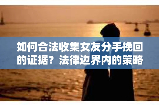如何合法收集女友分手挽回的证据？法律边界内的策略与技巧