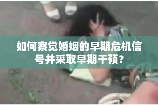 如何察觉婚姻的早期危机信号并采取早期干预? 如何察觉婚姻的早期危机信号并采取早期干预?