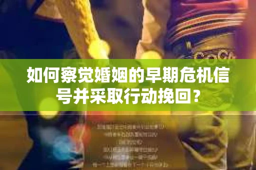 如何察觉婚姻的早期危机信号并采取行动挽回？