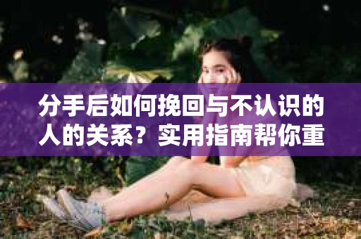 分手后如何挽回与不认识的人的关系？实用指南帮你重拾失去的联结