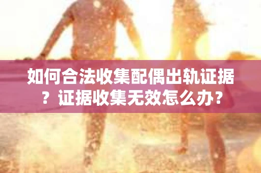 如何合法收集配偶出轨证据？证据收集无效怎么办？