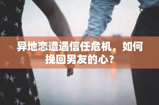 异地恋遭遇信任危机，如何挽回男友的心？