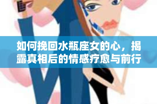 如何挽回水瓶座女的心，揭露真相后的情感疗愈与前行计划