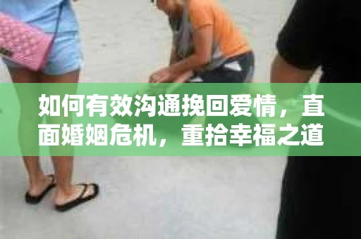 如何有效沟通挽回爱情,直面婚姻危机,重拾幸福之道 如何有效沟通挽回爱情,直面婚姻危机,重拾幸福之道