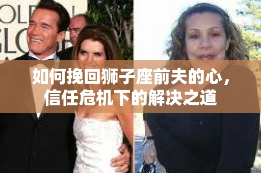 如何挽回狮子座前夫的心,信任危机下的解决之道 如何挽回狮子座前夫的心,信任危机下的解决之道