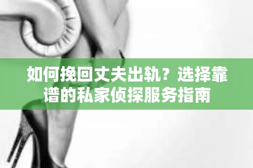 如何挽回丈夫出轨？选择靠谱的私家侦探服务指南