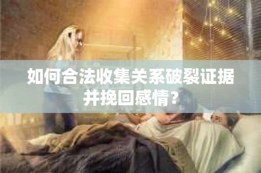 如何合法收集关系破裂证据并挽回感情？
