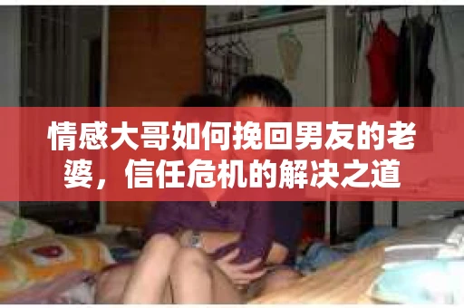 情感大哥如何挽回男友的老婆,信任危机的解决之道 情感大哥如何挽回男友的老婆,信任危机的解决之道