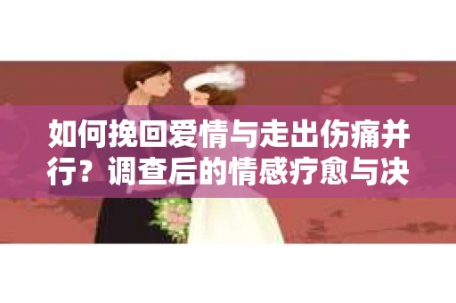如何挽回爱情与走出伤痛并行？调查后的情感疗愈与决策指南