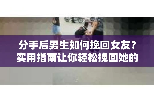 分手后男生如何挽回女友？实用指南让你轻松挽回她的心