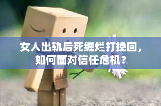 女人出轨后死缠烂打挽回，如何面对信任危机？