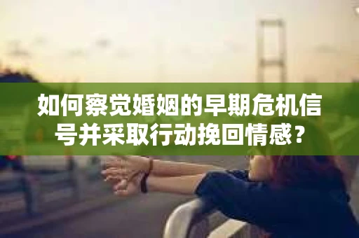 如何察觉婚姻的早期危机信号并采取行动挽回情感？