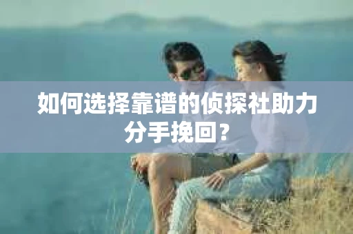 如何选择靠谱的侦探社助力分手挽回？