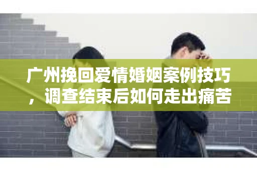 广州挽回爱情婚姻案例技巧，调查结束后如何走出痛苦并做出明智决策？