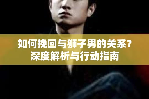 如何挽回与狮子男的关系？深度解析与行动指南