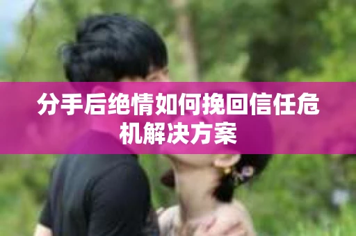 分手后绝情如何挽回信任危机解决方案