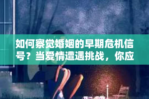 如何察觉婚姻的早期危机信号？当爱情遭遇挑战，你应该怎么办？