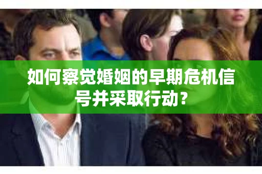 如何察觉婚姻的早期危机信号并采取行动？