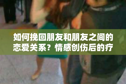 如何挽回朋友和朋友之间的恋爱关系？情感创伤后的疗愈与决策之路