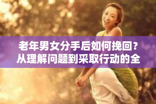 老年男女分手后如何挽回？从理解问题到采取行动的全面指南