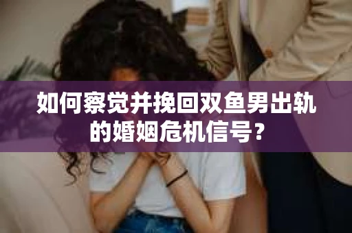 如何察觉并挽回双鱼男出轨的婚姻危机信号？