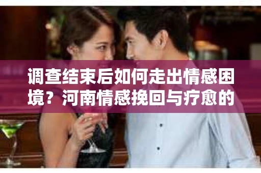 调查结束后如何走出情感困境？河南情感挽回与疗愈的实用方法