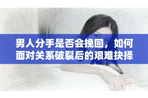 男人分手是否会挽回，如何面对关系破裂后的艰难抉择？