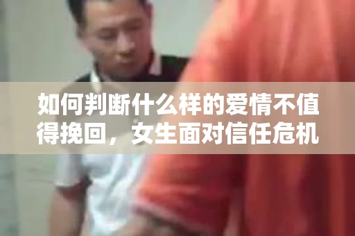 如何判断什么样的爱情不值得挽回，女生面对信任危机怎么办？