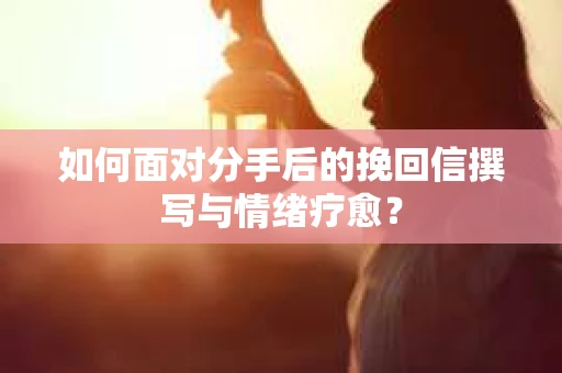 如何面对分手后的挽回信撰写与情绪疗愈？