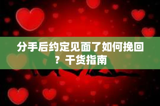 分手后约定见面了如何挽回？干货指南