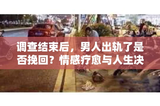 调查结束后，男人出轨了是否挽回？情感疗愈与人生决策的干货指南