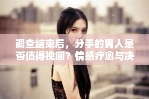 调查结束后，分手的男人是否值得挽回？情感疗愈与决策之路