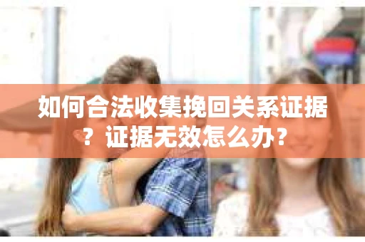 如何合法收集挽回关系证据？证据无效怎么办？