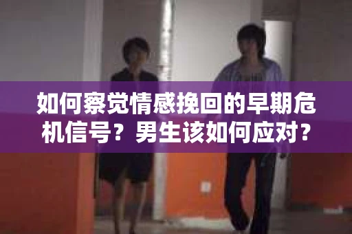 如何察觉情感挽回的早期危机信号？男生该如何应对？