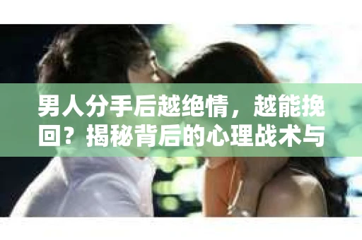 男人分手后越绝情，越能挽回？揭秘背后的心理战术与实际操作
