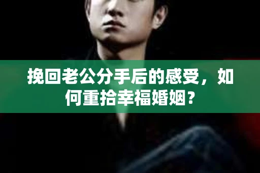 挽回老公分手后的感受，如何重拾幸福婚姻？
