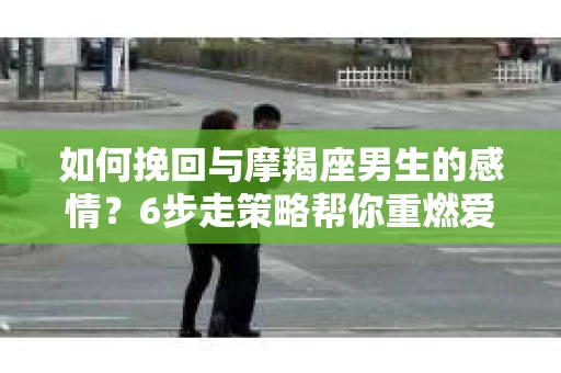 如何挽回与摩羯座男生的感情？6步走策略帮你重燃爱情之火
