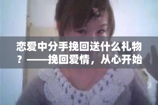 恋爱中分手挽回送什么礼物？——挽回爱情，从心开始