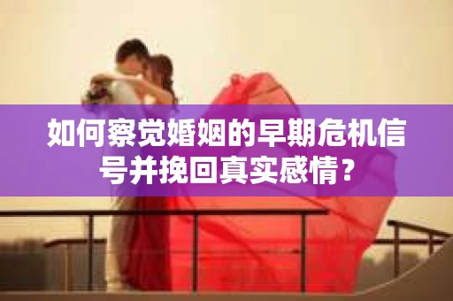 如何察觉婚姻的早期危机信号并挽回真实感情？