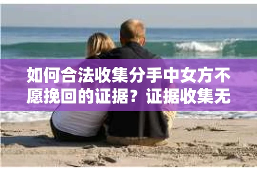 如何合法收集分手中女方不愿挽回的证据？证据收集无效怎么办？