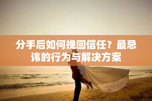 分手后如何挽回信任？最忌讳的行为与解决方案