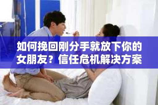 如何挽回刚分手就放下你的女朋友？信任危机解决方案