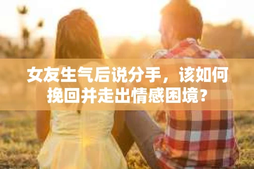 女友生气后说分手，该如何挽回并走出情感困境？
