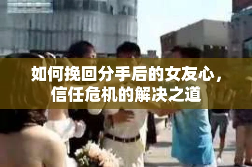 如何挽回分手后的女友心，信任危机的解决之道