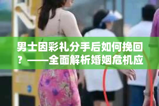 男士因彩礼分手后如何挽回？——全面解析婚姻危机应对策略